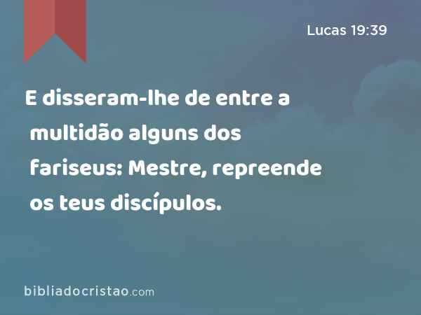 E disseram-lhe de entre a multidão alguns dos fariseus: Mestre, repreende os teus discípulos. - Lucas 19:39