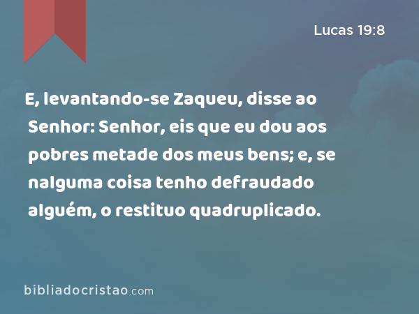 E, levantando-se Zaqueu, disse ao Senhor: Senhor, eis que eu dou aos pobres metade dos meus bens; e, se nalguma coisa tenho defraudado alguém, o restituo quadruplicado. - Lucas 19:8