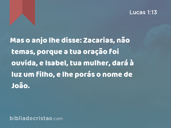 Mas o anjo lhe disse: Zacarias, não temas, porque a tua oração foi ouvida, e Isabel, tua mulher, dará à luz um filho, e lhe porás o nome de João. - Lucas 1:13