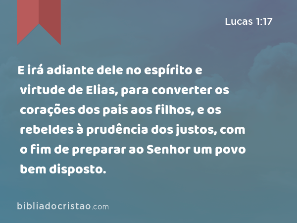 E irá adiante dele no espírito e virtude de Elias, para converter os corações dos pais aos filhos, e os rebeldes à prudência dos justos, com o fim de preparar ao Senhor um povo bem disposto. - Lucas 1:17