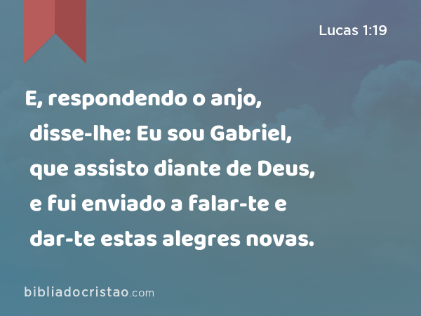 E, respondendo o anjo, disse-lhe: Eu sou Gabriel, que assisto diante de Deus, e fui enviado a falar-te e dar-te estas alegres novas. - Lucas 1:19