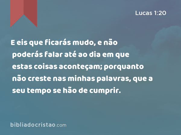 E eis que ficarás mudo, e não poderás falar até ao dia em que estas coisas aconteçam; porquanto não creste nas minhas palavras, que a seu tempo se hão de cumprir. - Lucas 1:20