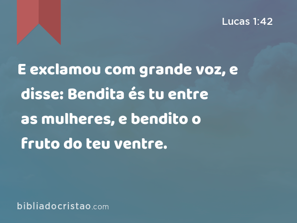 E exclamou com grande voz, e disse: Bendita és tu entre as mulheres, e bendito o fruto do teu ventre. - Lucas 1:42