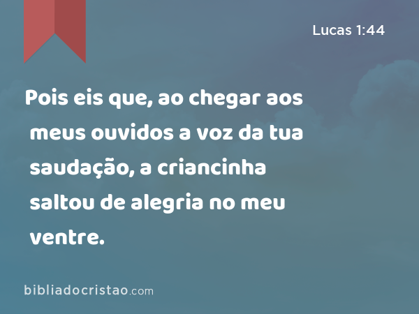 Pois eis que, ao chegar aos meus ouvidos a voz da tua saudação, a criancinha saltou de alegria no meu ventre. - Lucas 1:44