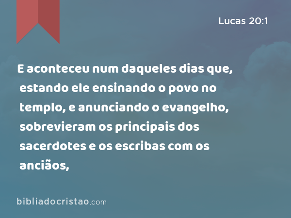 E aconteceu num daqueles dias que, estando ele ensinando o povo no templo, e anunciando o evangelho, sobrevieram os principais dos sacerdotes e os escribas com os anciãos, - Lucas 20:1