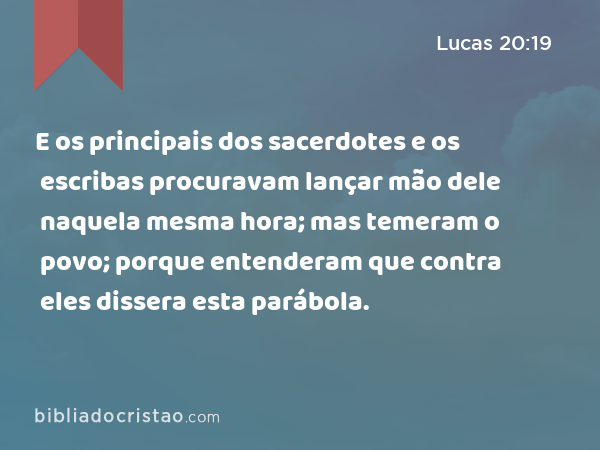 E os principais dos sacerdotes e os escribas procuravam lançar mão dele naquela mesma hora; mas temeram o povo; porque entenderam que contra eles dissera esta parábola. - Lucas 20:19