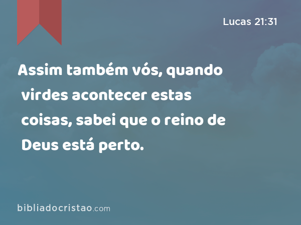 Assim também vós, quando virdes acontecer estas coisas, sabei que o reino de Deus está perto. - Lucas 21:31