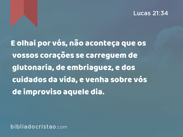 E olhai por vós, não aconteça que os vossos corações se carreguem de glutonaria, de embriaguez, e dos cuidados da vida, e venha sobre vós de improviso aquele dia. - Lucas 21:34