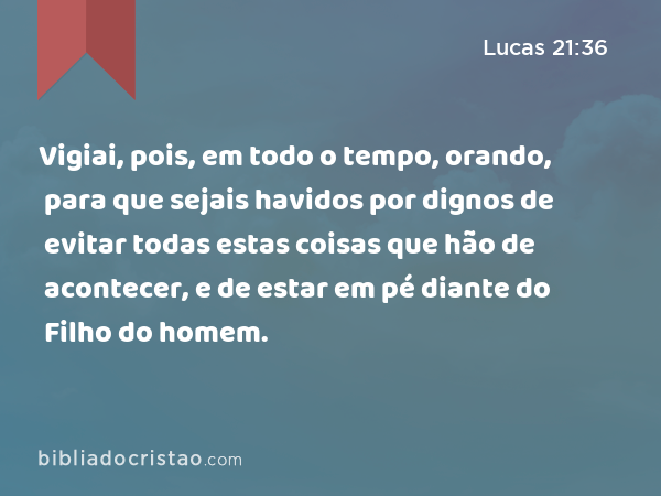 Vigiai, pois, em todo o tempo, orando, para que sejais havidos por dignos de evitar todas estas coisas que hão de acontecer, e de estar em pé diante do Filho do homem. - Lucas 21:36