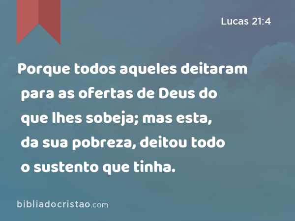 Porque todos aqueles deitaram para as ofertas de Deus do que lhes sobeja; mas esta, da sua pobreza, deitou todo o sustento que tinha. - Lucas 21:4