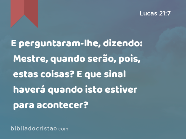 E perguntaram-lhe, dizendo: Mestre, quando serão, pois, estas coisas? E que sinal haverá quando isto estiver para acontecer? - Lucas 21:7