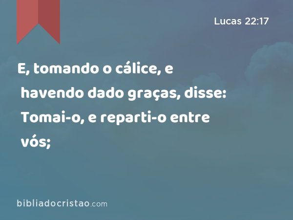 E, tomando o cálice, e havendo dado graças, disse: Tomai-o, e reparti-o entre vós; - Lucas 22:17