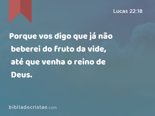 Porque vos digo que já não beberei do fruto da vide, até que venha o reino de Deus. - Lucas 22:18