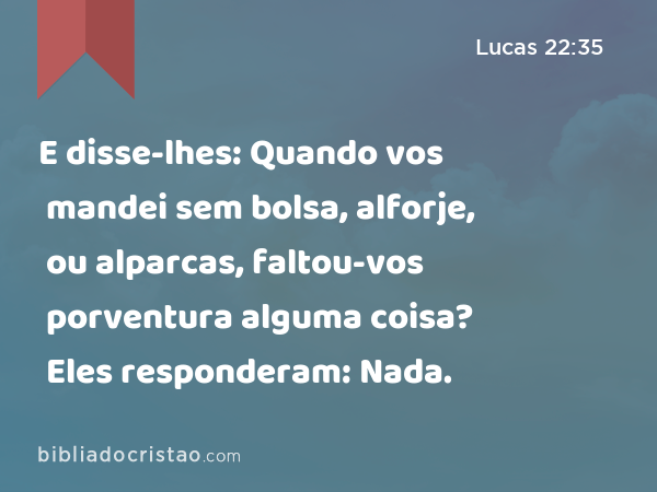 E disse-lhes: Quando vos mandei sem bolsa, alforje, ou alparcas, faltou-vos porventura alguma coisa? Eles responderam: Nada. - Lucas 22:35