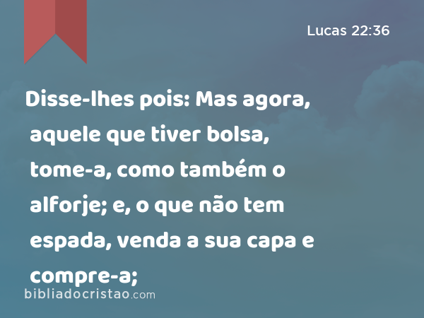 Disse-lhes pois: Mas agora, aquele que tiver bolsa, tome-a, como também o alforje; e, o que não tem espada, venda a sua capa e compre-a; - Lucas 22:36