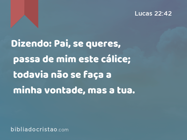 Dizendo: Pai, se queres, passa de mim este cálice; todavia não se faça a minha vontade, mas a tua. - Lucas 22:42