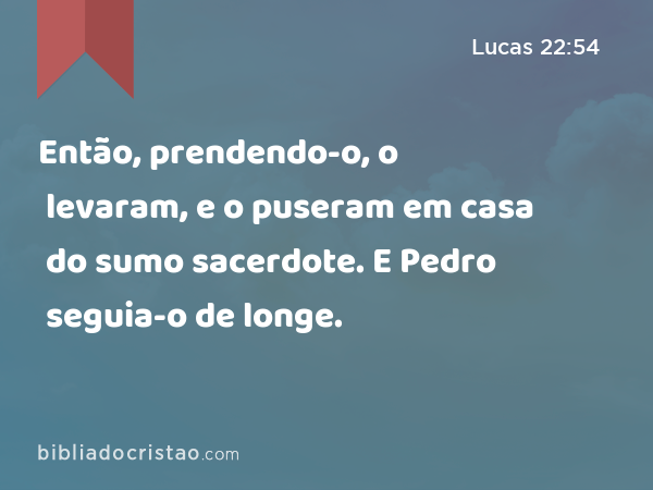 Então, prendendo-o, o levaram, e o puseram em casa do sumo sacerdote. E Pedro seguia-o de longe. - Lucas 22:54