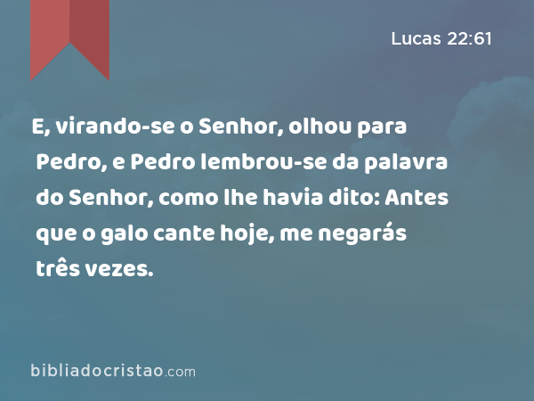 E, virando-se o Senhor, olhou para Pedro, e Pedro lembrou-se da palavra do Senhor, como lhe havia dito: Antes que o galo cante hoje, me negarás três vezes. - Lucas 22:61