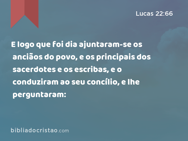 E logo que foi dia ajuntaram-se os anciãos do povo, e os principais dos sacerdotes e os escribas, e o conduziram ao seu concílio, e lhe perguntaram: - Lucas 22:66