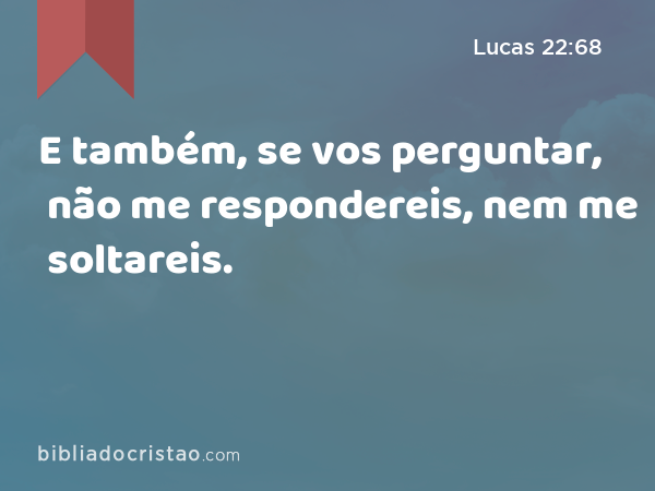 E também, se vos perguntar, não me respondereis, nem me soltareis. - Lucas 22:68