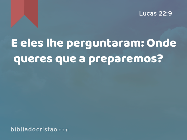 E eles lhe perguntaram: Onde queres que a preparemos? - Lucas 22:9