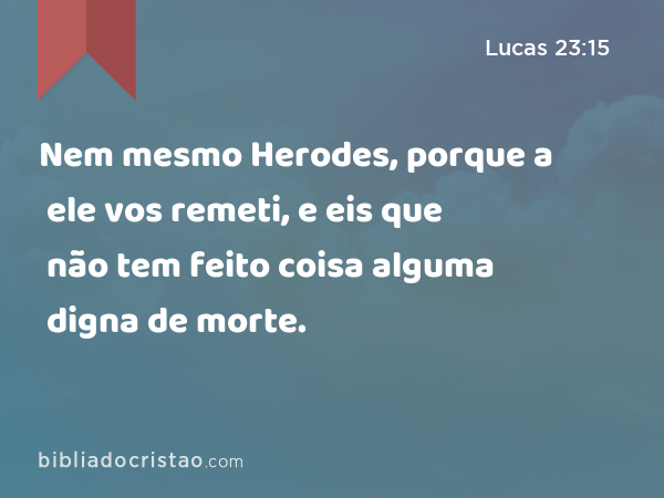 Nem mesmo Herodes, porque a ele vos remeti, e eis que não tem feito coisa alguma digna de morte. - Lucas 23:15