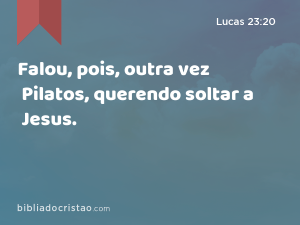 Falou, pois, outra vez Pilatos, querendo soltar a Jesus. - Lucas 23:20