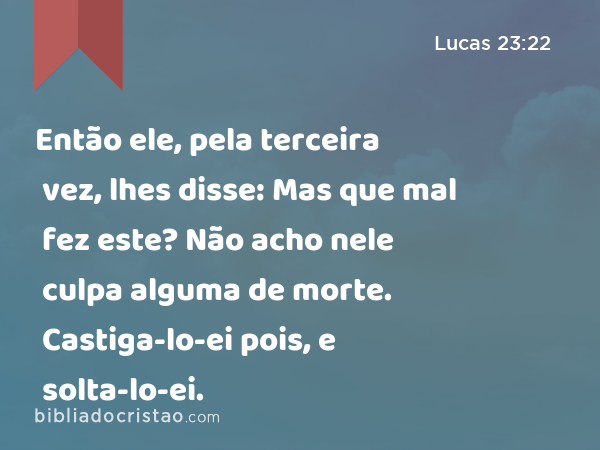 Então ele, pela terceira vez, lhes disse: Mas que mal fez este? Não acho nele culpa alguma de morte. Castiga-lo-ei pois, e solta-lo-ei. - Lucas 23:22