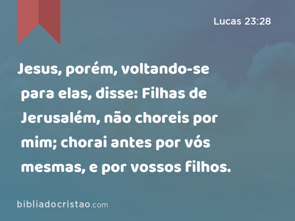 Jesus, porém, voltando-se para elas, disse: Filhas de Jerusalém, não choreis por mim; chorai antes por vós mesmas, e por vossos filhos. - Lucas 23:28