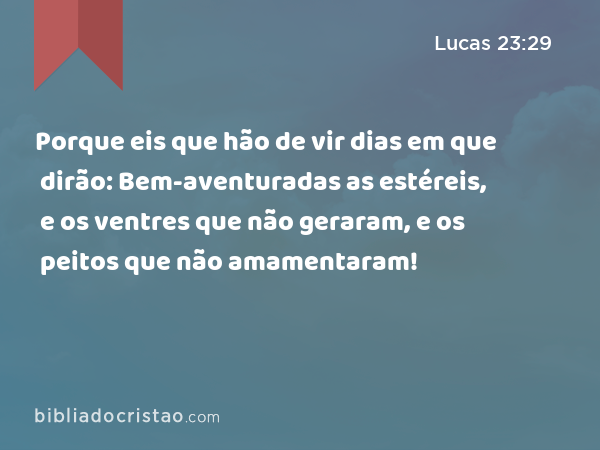 Porque eis que hão de vir dias em que dirão: Bem-aventuradas as estéreis, e os ventres que não geraram, e os peitos que não amamentaram! - Lucas 23:29