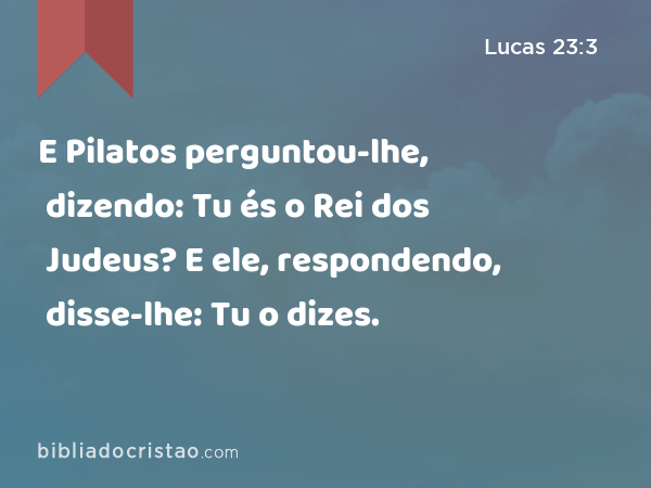 E Pilatos perguntou-lhe, dizendo: Tu és o Rei dos Judeus? E ele, respondendo, disse-lhe: Tu o dizes. - Lucas 23:3