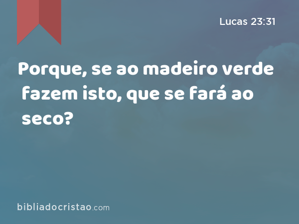 Porque, se ao madeiro verde fazem isto, que se fará ao seco? - Lucas 23:31