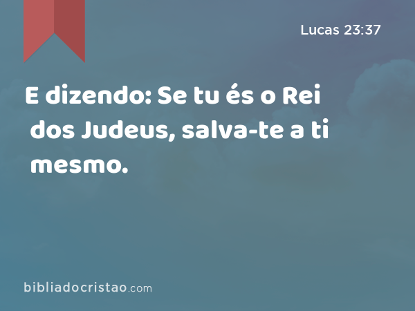 E dizendo: Se tu és o Rei dos Judeus, salva-te a ti mesmo. - Lucas 23:37