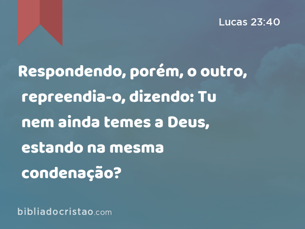 Respondendo, porém, o outro, repreendia-o, dizendo: Tu nem ainda temes a Deus, estando na mesma condenação? - Lucas 23:40