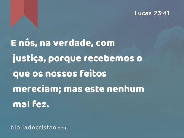 E nós, na verdade, com justiça, porque recebemos o que os nossos feitos mereciam; mas este nenhum mal fez. - Lucas 23:41