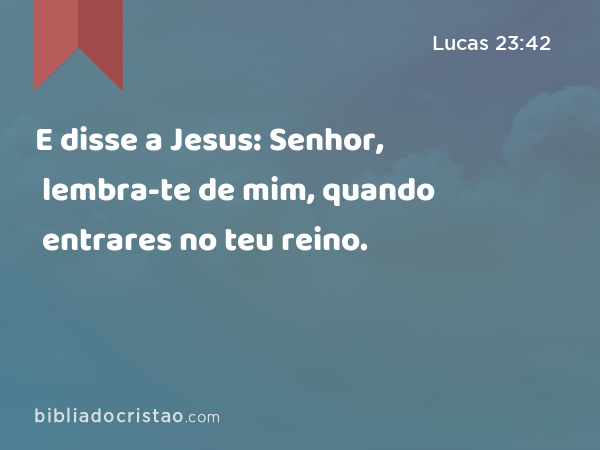 E disse a Jesus: Senhor, lembra-te de mim, quando entrares no teu reino. - Lucas 23:42