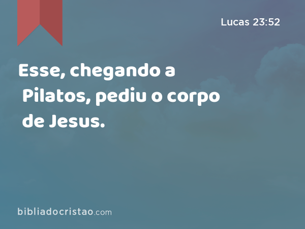 Esse, chegando a Pilatos, pediu o corpo de Jesus. - Lucas 23:52