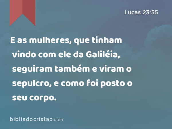 E as mulheres, que tinham vindo com ele da Galiléia, seguiram também e viram o sepulcro, e como foi posto o seu corpo. - Lucas 23:55