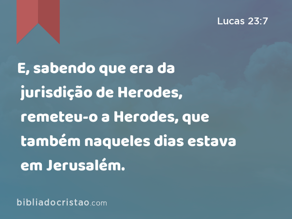 E, sabendo que era da jurisdição de Herodes, remeteu-o a Herodes, que também naqueles dias estava em Jerusalém. - Lucas 23:7
