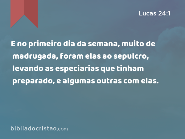 E no primeiro dia da semana, muito de madrugada, foram elas ao sepulcro, levando as especiarias que tinham preparado, e algumas outras com elas. - Lucas 24:1