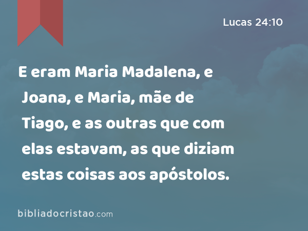 E eram Maria Madalena, e Joana, e Maria, mãe de Tiago, e as outras que com elas estavam, as que diziam estas coisas aos apóstolos. - Lucas 24:10