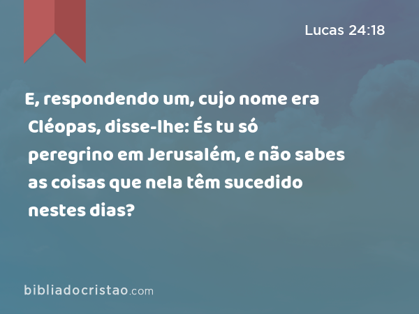 E, respondendo um, cujo nome era Cléopas, disse-lhe: És tu só peregrino em Jerusalém, e não sabes as coisas que nela têm sucedido nestes dias? - Lucas 24:18