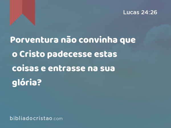 Porventura não convinha que o Cristo padecesse estas coisas e entrasse na sua glória? - Lucas 24:26