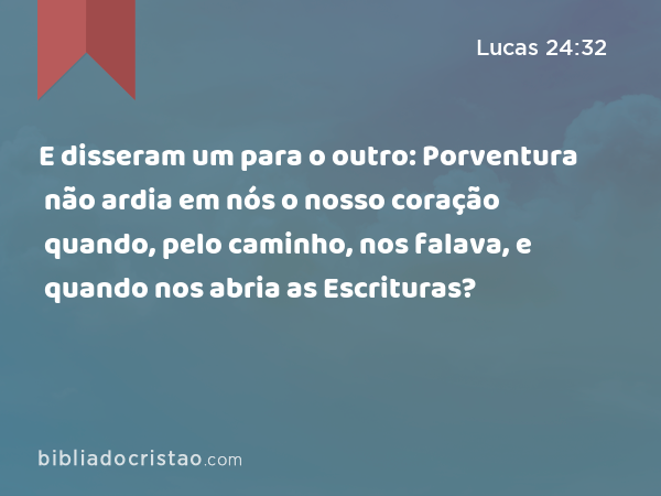 E disseram um para o outro: Porventura não ardia em nós o nosso coração quando, pelo caminho, nos falava, e quando nos abria as Escrituras? - Lucas 24:32