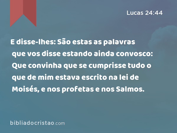 E disse-lhes: São estas as palavras que vos disse estando ainda convosco: Que convinha que se cumprisse tudo o que de mim estava escrito na lei de Moisés, e nos profetas e nos Salmos. - Lucas 24:44