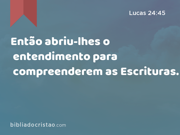 Então abriu-lhes o entendimento para compreenderem as Escrituras. - Lucas 24:45