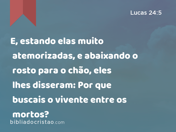 E, estando elas muito atemorizadas, e abaixando o rosto para o chão, eles lhes disseram: Por que buscais o vivente entre os mortos? - Lucas 24:5