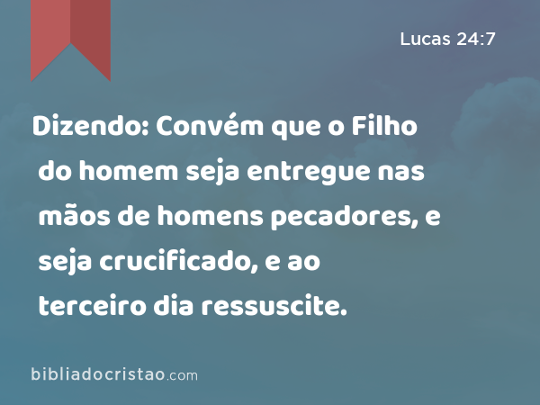 Dizendo: Convém que o Filho do homem seja entregue nas mãos de homens pecadores, e seja crucificado, e ao terceiro dia ressuscite. - Lucas 24:7