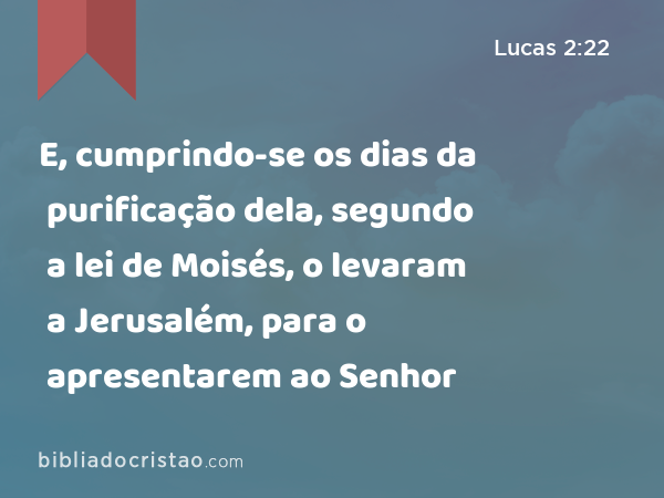 E, cumprindo-se os dias da purificação dela, segundo a lei de Moisés, o levaram a Jerusalém, para o apresentarem ao Senhor - Lucas 2:22