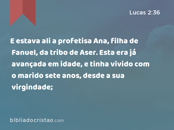 E estava ali a profetisa Ana, filha de Fanuel, da tribo de Aser. Esta era já avançada em idade, e tinha vivido com o marido sete anos, desde a sua virgindade; - Lucas 2:36